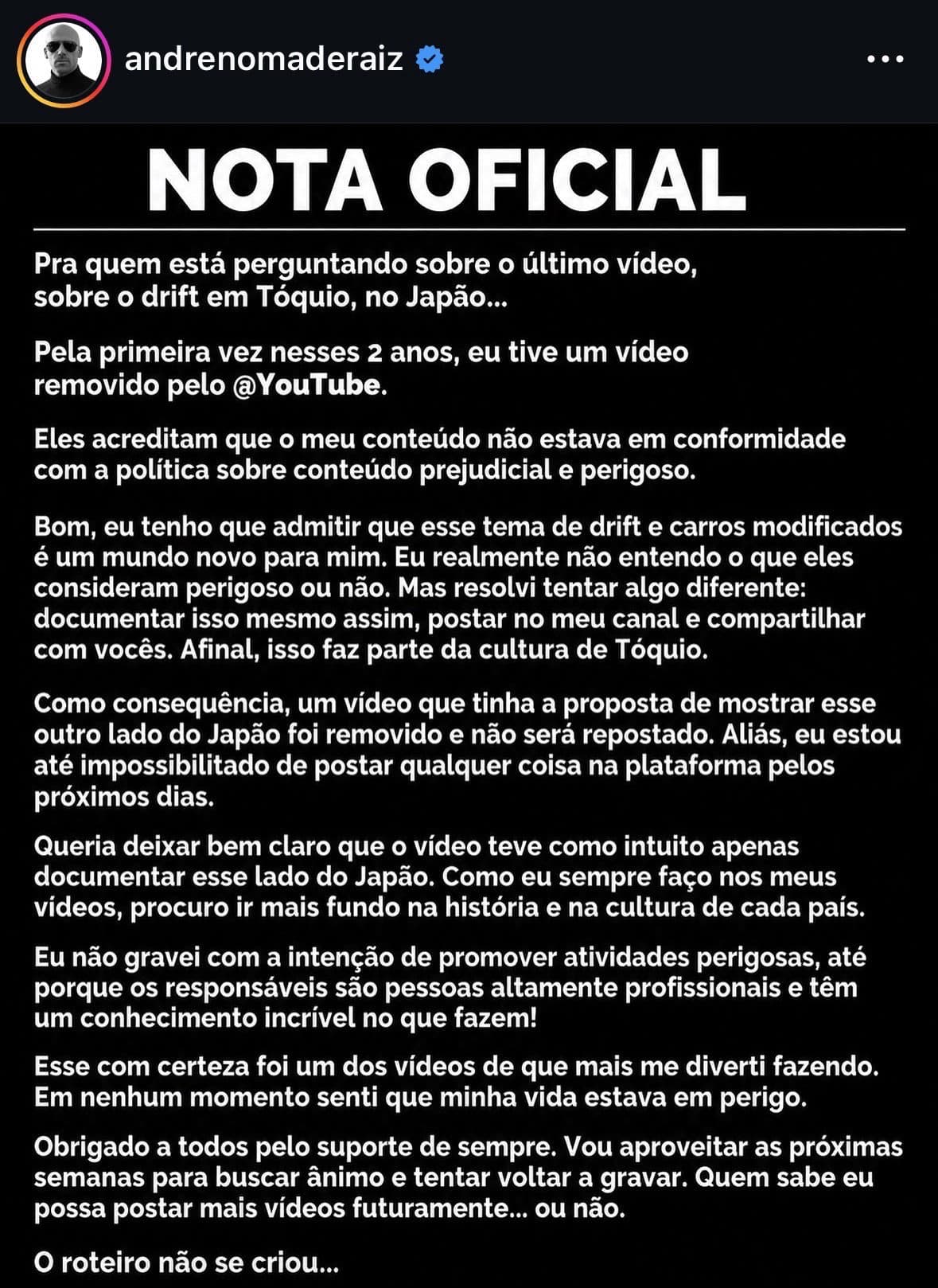 Pessoal, o canal Nômade Raiz (mais de 2 milhões de inscritos) teve um vídeo removido do YouTube por conter cenas de drift em Tóquio.

Que tal entrar em contato com ele para publicar esse vídeo aqui? Sei que pode ser difícil por causa da monetização, mas existe uma oportunidade interessante: o público dele quer assistir ao vídeo completo, e no YouTube ele provavelmente vai precisar cortar várias cenas que justamente são as mais esperadas.

Se ele pudesse publicar a versão sem cortes e sem essa limitação aqui, seria uma excelente oportunidade para atrair muita gente nova para a plataforma.